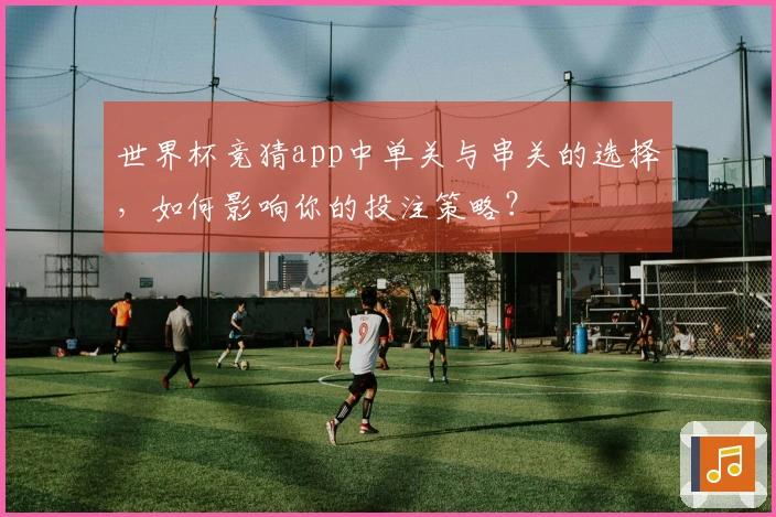 世界杯竞猜app中单关与串关的选择，如何影响你的投注策略？